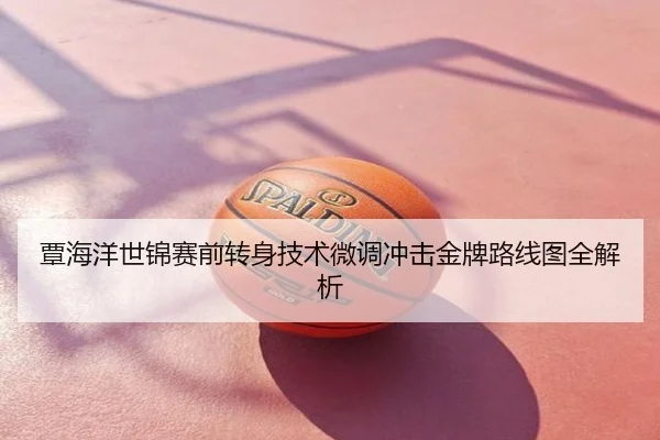 覃海洋世锦赛前转身技术微调冲击金牌路线图全解析