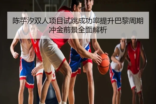 陈芋汐双人项目试跳成功率提升巴黎周期冲金前景全面解析