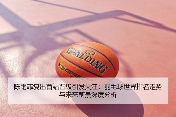 陈雨菲复出首站晋级引发关注：羽毛球世界排名走势与未来前景深度分析