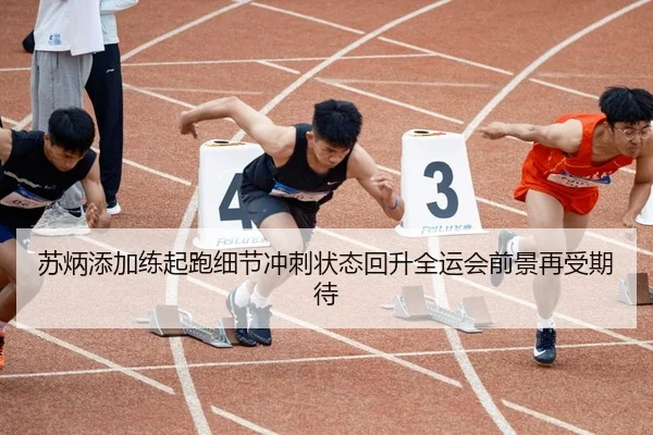 苏炳添加练起跑细节冲刺状态回升全运会前景再受期待