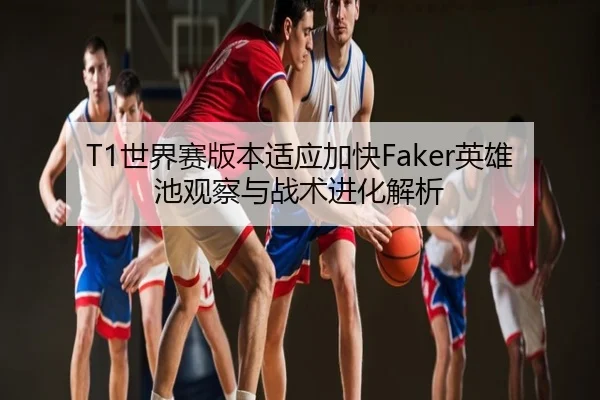 T1世界赛版本适应加快Faker英雄池观察与战术进化解析