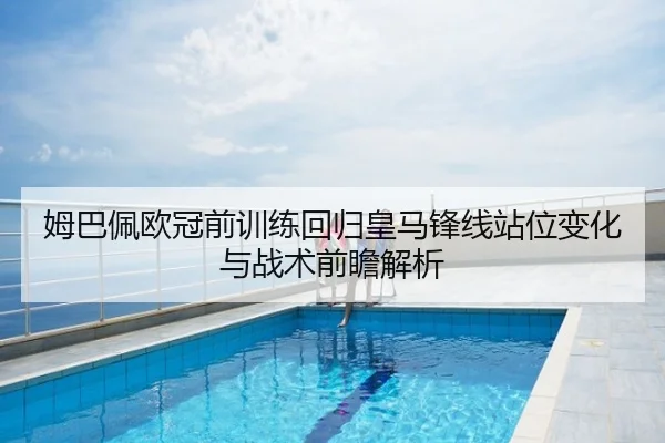 姆巴佩欧冠前训练回归皇马锋线站位变化与战术前瞻解析