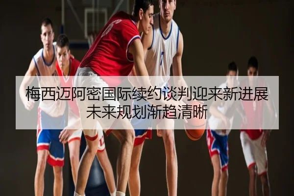 梅西迈阿密国际续约谈判迎来新进展 未来规划渐趋清晰