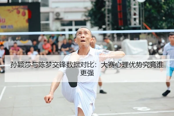 孙颖莎与陈梦交锋数据对比：大赛心理优势究竟谁更强