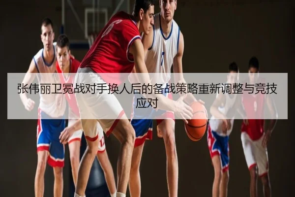 张伟丽卫冕战对手换人后的备战策略重新调整与竞技应对